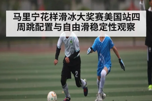 马里宁花样滑冰大奖赛美国站四周跳配置与自由滑稳定性观察